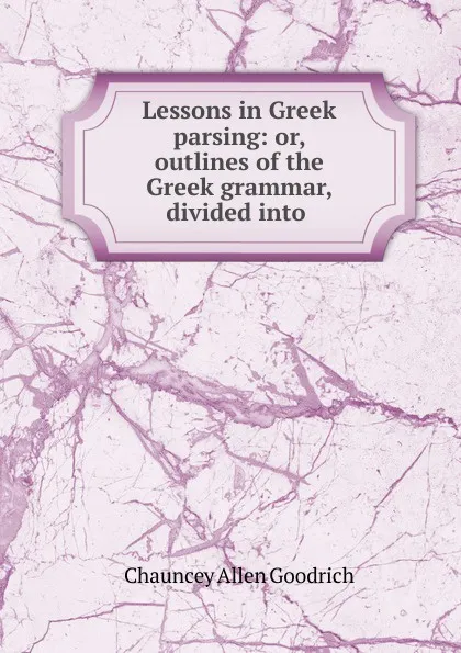 Обложка книги Lessons in Greek parsing: or, outlines of the Greek grammar, divided into ., Chauncey Allen Goodrich