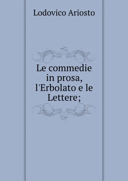 Обложка книги Le commedie in prosa, l.Erbolato e le Lettere;, Ariosto Lodovico