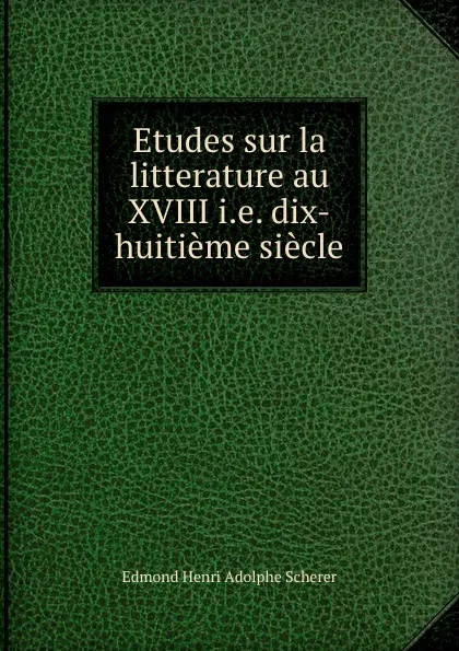 Обложка книги Etudes sur la litterature au XVIII i.e. dix-huitieme siecle, Edmond Henri Adolphe Scherer