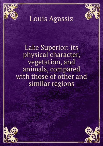 Обложка книги Lake Superior: its physical character, vegetation, and animals, compared with those of other and similar regions, Louis Agassiz