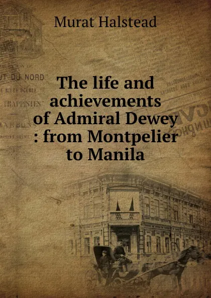 Обложка книги The life and achievements of Admiral Dewey : from Montpelier to Manila, Halstead Murat