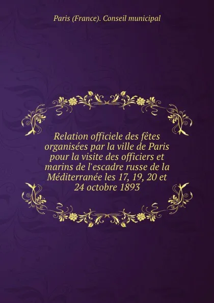 Обложка книги Relation officiele des fetes organisees par la ville de Paris pour la visite des officiers et marins de l.escadre russe de la Mediterranee les 17, 19, 20 et 24 octobre 1893, Paris France Conseil municipal