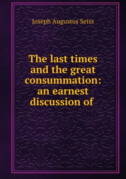 Обложка книги The last times and the great consummation: an earnest discussion of ., Joseph Augustus Seiss