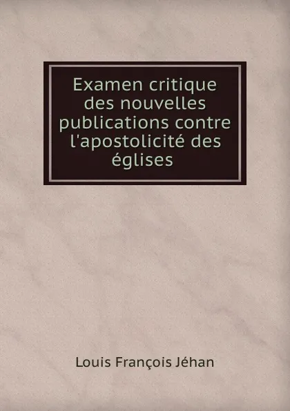 Обложка книги Examen critique des nouvelles publications contre l.apostolicite des eglises ., Louis François Jéhan