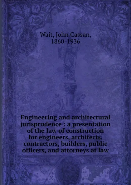 Обложка книги Engineering and architectural jurisprudence : a presentation of the law of construction for engineers, architects, contractors, builders, public officers, and attorneys at law, John Cassan Wait