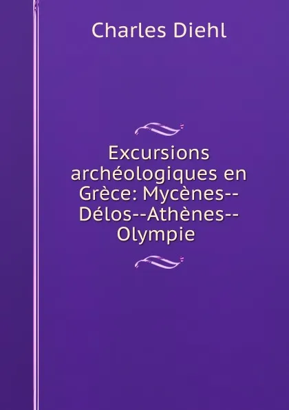 Обложка книги Excursions archeologiques en Grece: Mycenes--Delos--Athenes--Olympie ., Charles Diehl