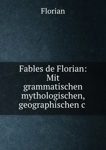 Обложка книги Fables de Florian: Mit grammatischen mythologischen, geographischen.c ., Florian