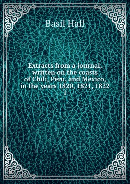 Обложка книги Extracts from a journal, written on the coasts of Chili, Peru, and Mexico, in the years 1820, 1821, 1822. 1, Basil Hall