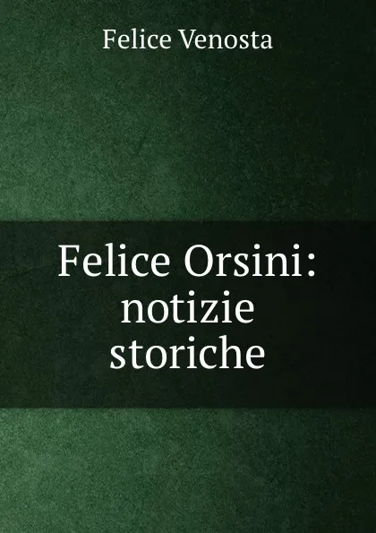 Обложка книги Felice Orsini: notizie storiche, Felice Venosta