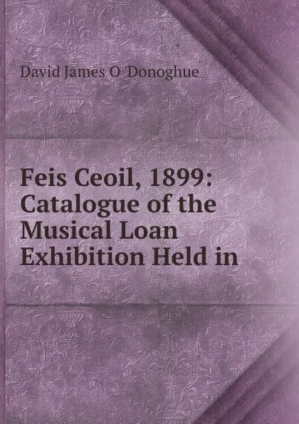 Обложка книги Feis Ceoil, 1899: Catalogue of the Musical Loan Exhibition Held in ., David James O. 'Donoghue