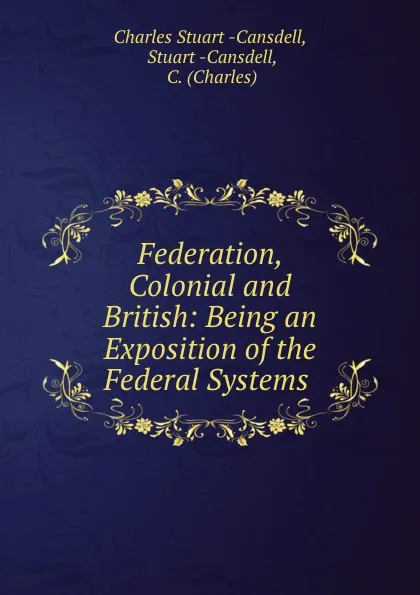 Обложка книги Federation, Colonial and British: Being an Exposition of the Federal Systems ., Charles Stuart Cansdell