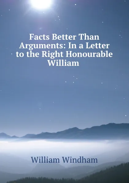 Обложка книги Facts Better Than Arguments: In a Letter to the Right Honourable William ., William Windham