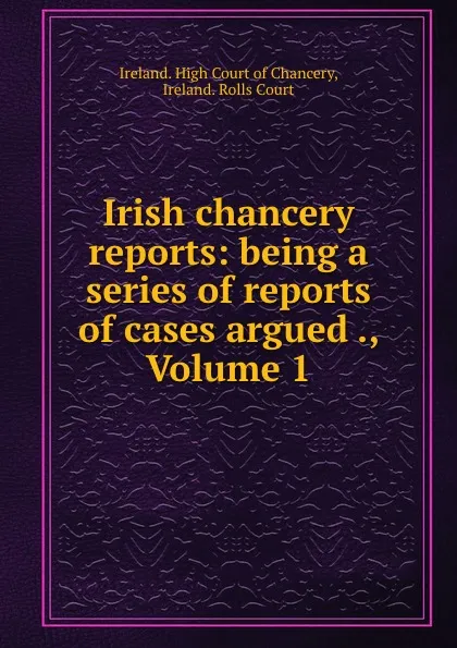 Обложка книги Irish chancery reports: being a series of reports of cases argued ., Volume 1, Ireland. High Court of Chancery