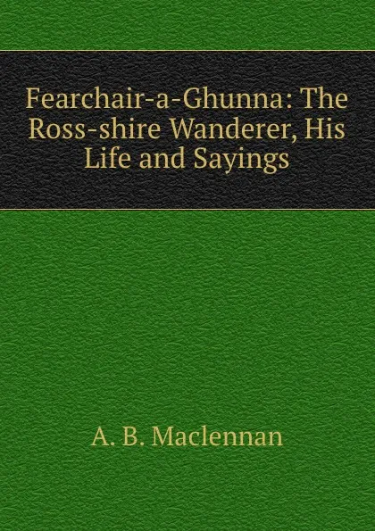 Обложка книги Fearchair-a-Ghunna: The Ross-shire Wanderer, His Life and Sayings, A.B. Maclennan