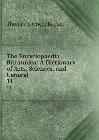 Обложка книги The Encyclopaedia Britannica: A Dictionary of Arts, Sciences, and General . 11, Thomas Spencer Baynes