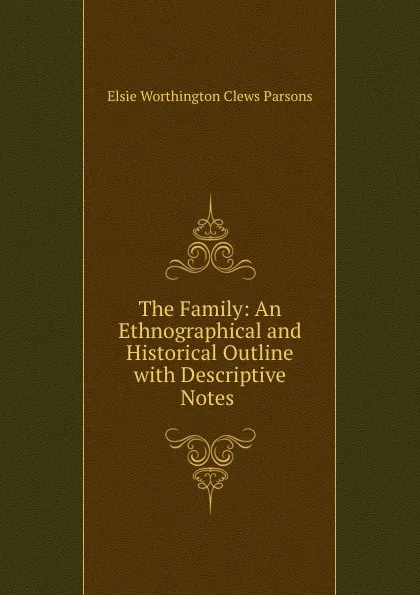 Обложка книги The Family: An Ethnographical and Historical Outline with Descriptive Notes ., Elsie Worthington Clews Parsons