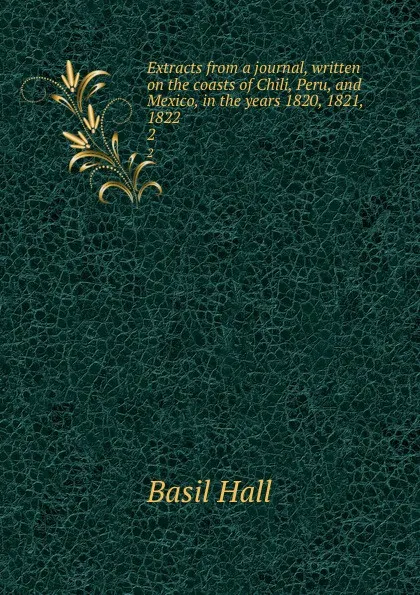 Обложка книги Extracts from a journal, written on the coasts of Chili, Peru, and Mexico, in the years 1820, 1821, 1822. 2, Basil Hall