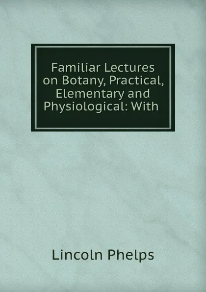 Обложка книги Familiar Lectures on Botany, Practical, Elementary and Physiological: With ., Lincoln Phelps