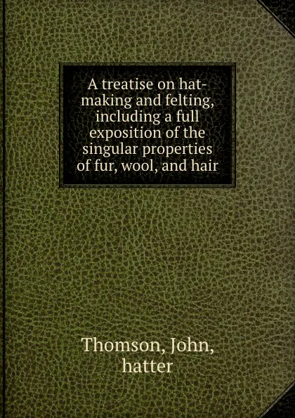 Обложка книги A treatise on hat-making and felting, including a full exposition of the singular properties of fur, wool, and hair, John Thomson