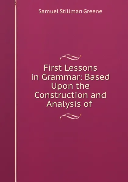 Обложка книги First Lessons in Grammar: Based Upon the Construction and Analysis of ., Samuel Stillman Greene