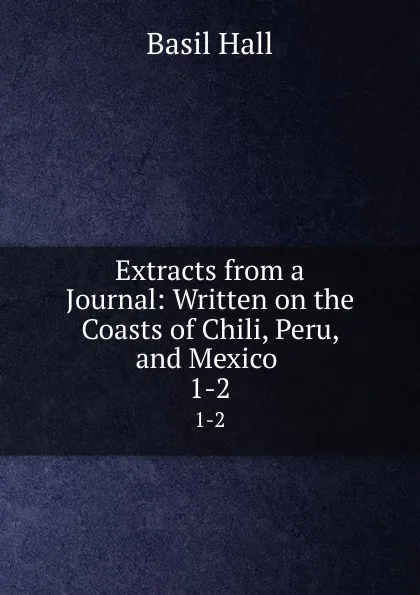 Обложка книги Extracts from a Journal: Written on the Coasts of Chili, Peru, and Mexico . 1-2, Basil Hall