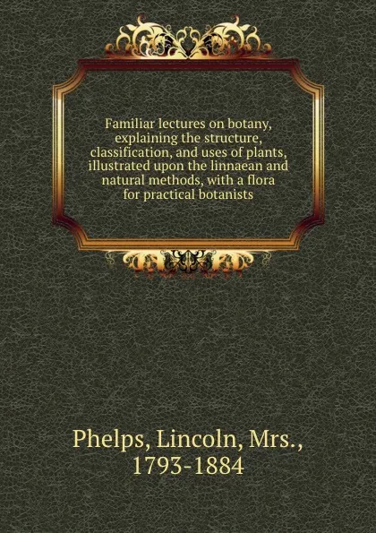 Обложка книги Familiar lectures on botany, explaining the structure, classification, and uses of plants, illustrated upon the linnaean and natural methods, with a flora for practical botanists, Lincoln Phelps