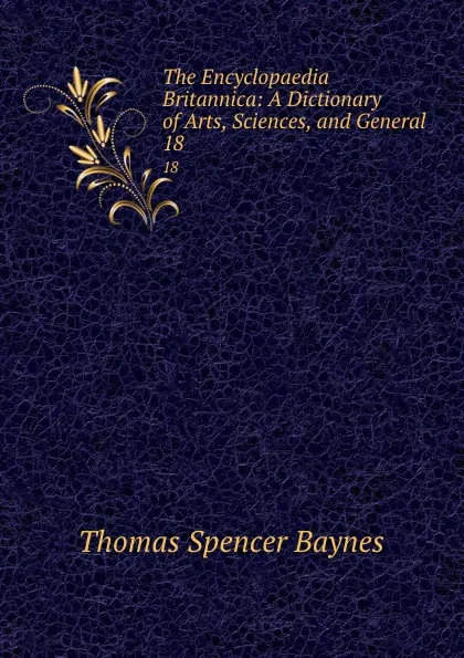 Обложка книги The Encyclopaedia Britannica: A Dictionary of Arts, Sciences, and General . 18, Thomas Spencer Baynes