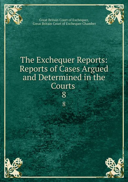 Обложка книги The Exchequer Reports: Reports of Cases Argued and Determined in the Courts . 8, Great Britain Court of Exchequer