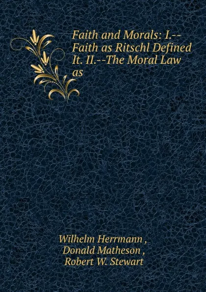 Обложка книги Faith and Morals: I.--Faith as Ritschl Defined It. II.--The Moral Law as ., Wilhelm Herrmann