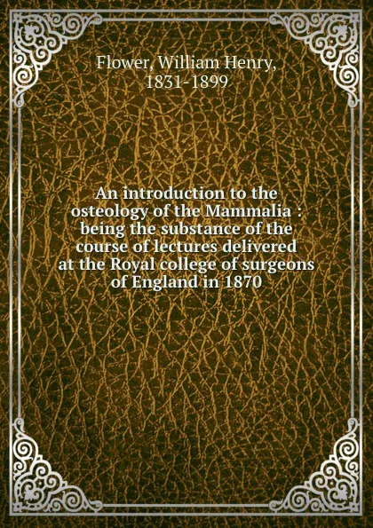 Обложка книги An introduction to the osteology of the Mammalia : being the substance of the course of lectures delivered at the Royal college of surgeons of England in 1870, William Henry Flower