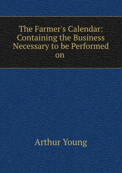 Обложка книги The Farmer.s Calendar: Containing the Business Necessary to be Performed on ., Arthur Young