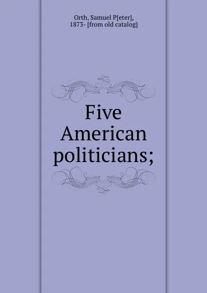 Обложка книги Five American politicians;, Samuel Peter Orth