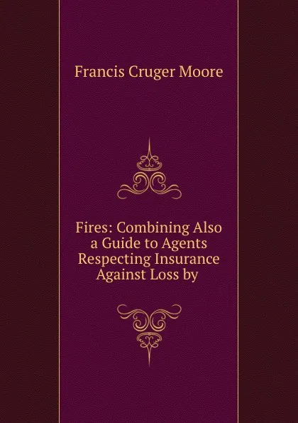 Обложка книги Fires: Combining Also a Guide to Agents Respecting Insurance Against Loss by ., Francis Cruger Moore