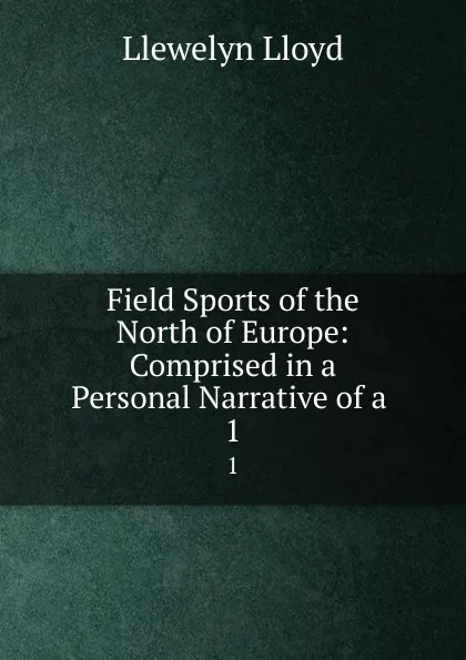 Обложка книги Field Sports of the North of Europe: Comprised in a Personal Narrative of a . 1, Llewelyn Lloyd