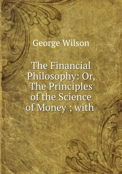 Обложка книги The Financial Philosophy: Or, The Principles of the Science of Money ; with ., George Wilson