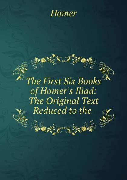 Обложка книги The First Six Books of Homer.s Iliad: The Original Text Reduced to the ., Homer