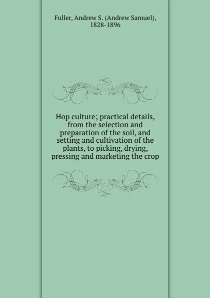 Обложка книги Hop culture; practical details, from the selection and preparation of the soil, and setting and cultivation of the plants, to picking, drying, pressing and marketing the crop, Andrew Samuel Fuller