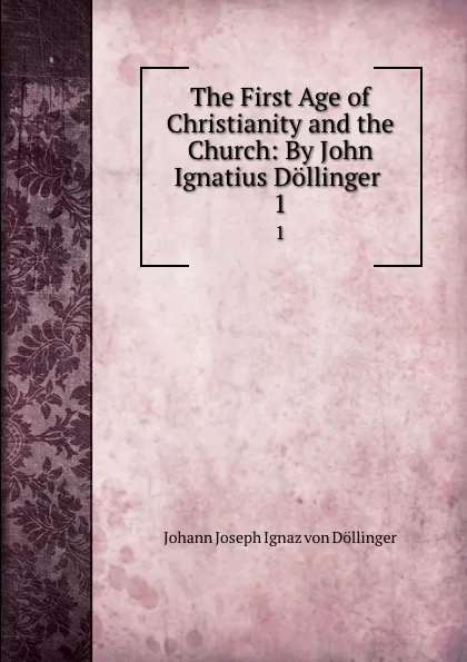 Обложка книги The First Age of Christianity and the Church: By John Ignatius Dollinger . 1, Johann Joseph Ignaz von Döllinger