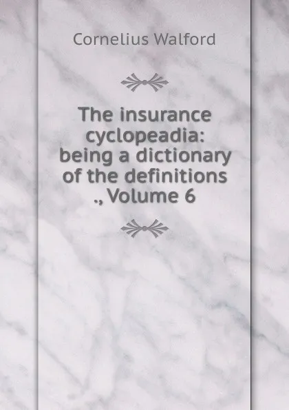 Обложка книги The insurance cyclopeadia: being a dictionary of the definitions ., Volume 6, Cornelius Walford