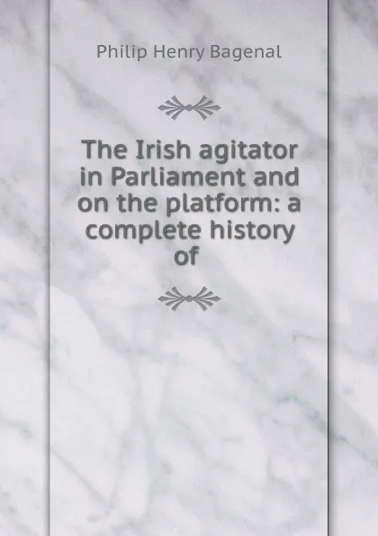 Обложка книги The Irish agitator in Parliament and on the platform: a complete history of ., Philip Henry Bagenal