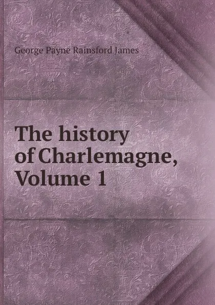 Обложка книги The history of Charlemagne, Volume 1, G. P. James