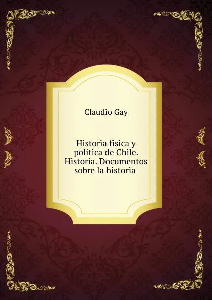 Обложка книги Historia fisica y politica de Chile. Historia. Documentos sobre la historia ., Claudio Gay