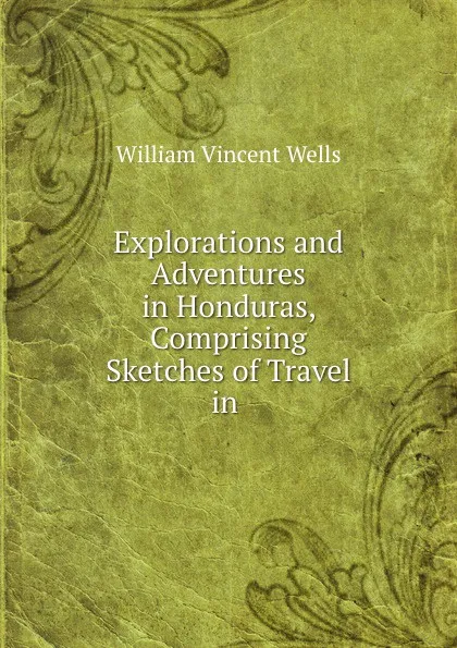 Обложка книги Explorations and Adventures in Honduras, Comprising Sketches of Travel in ., William Vincent Wells