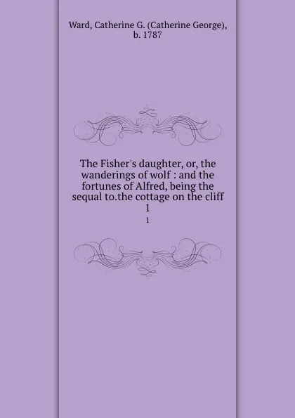 Обложка книги The Fisher.s daughter, or, the wanderings of wolf : and the fortunes of Alfred, being the sequal to.the cottage on the cliff. 1, Catherine George Ward