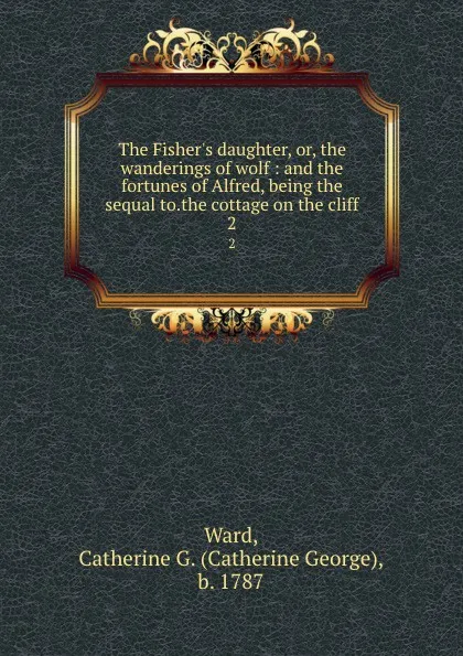 Обложка книги The Fisher.s daughter, or, the wanderings of wolf : and the fortunes of Alfred, being the sequal to.the cottage on the cliff. 2, Catherine George Ward