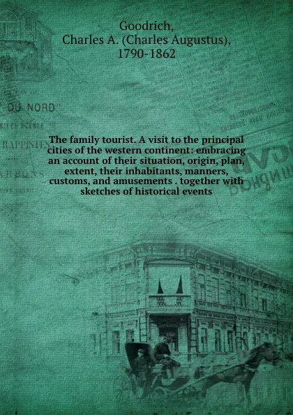 Обложка книги The family tourist. A visit to the principal cities of the western continent: embracing an account of their situation, origin, plan, extent, their inhabitants, manners, customs, and amusements . together with sketches of historical events, Charles Augustus Goodrich