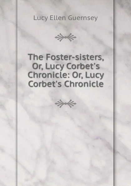 Обложка книги The Foster-sisters, Or, Lucy Corbet.s Chronicle: Or, Lucy Corbet.s Chronicle, Lucy Ellen Guernsey