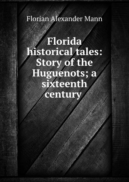 Обложка книги Florida historical tales: Story of the Huguenots; a sixteenth century ., Florian Alexander Mann