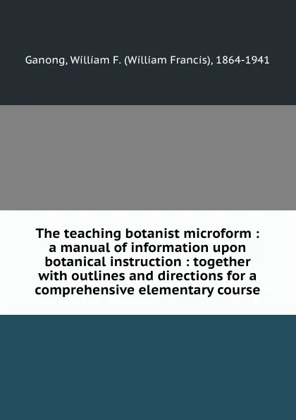 Обложка книги The teaching botanist microform : a manual of information upon botanical instruction : together with outlines and directions for a comprehensive elementary course, William Francis Ganong