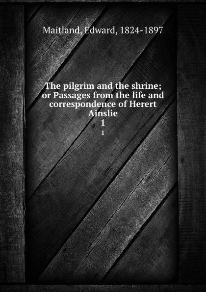 Обложка книги The pilgrim and the shrine; or Passages from the life and correspondence of Herert Ainslie. 1, Edward Maitland